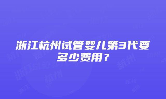 浙江杭州试管婴儿第3代要多少费用？