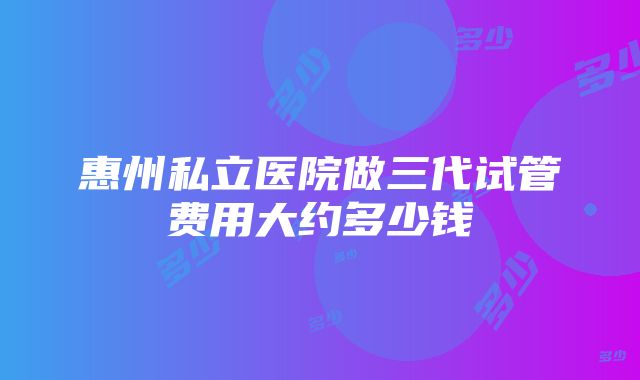 惠州私立医院做三代试管费用大约多少钱