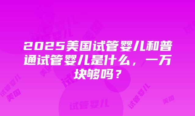 2025美国试管婴儿和普通试管婴儿是什么，一万块够吗？