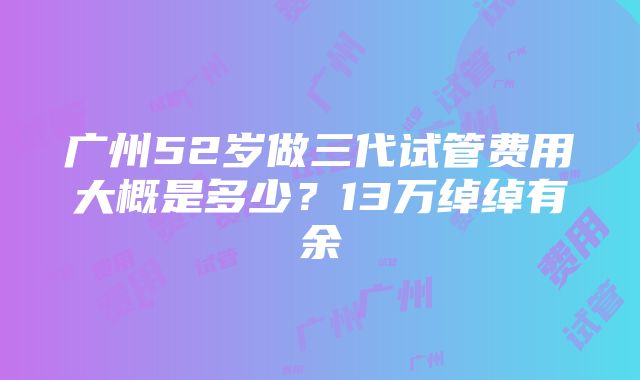 广州52岁做三代试管费用大概是多少？13万绰绰有余