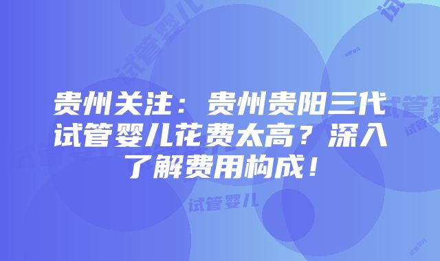 贵州关注：贵州贵阳三代试管婴儿花费太高？深入了解费用构成！