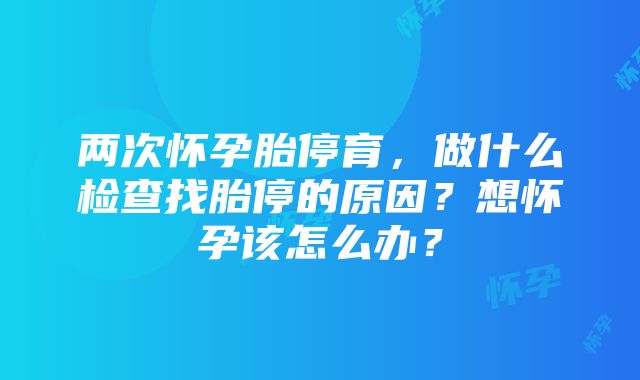 两次怀孕胎停育，做什么检查找胎停的原因？想怀孕该怎么办？