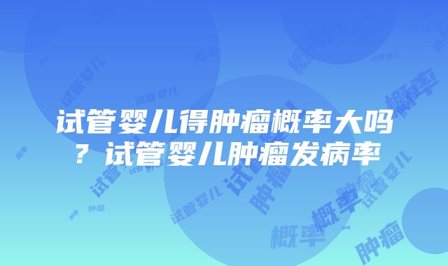 试管婴儿得肿瘤概率大吗？试管婴儿肿瘤发病率