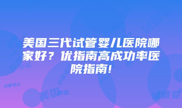 美国三代试管婴儿医院哪家好？优指南高成功率医院指南!