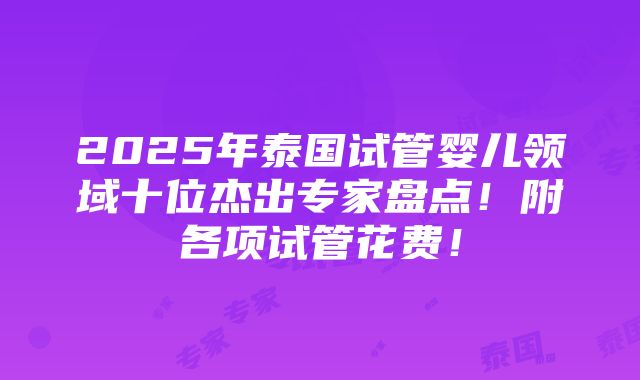 2025年泰国试管婴儿领域十位杰出专家盘点！附各项试管花费！