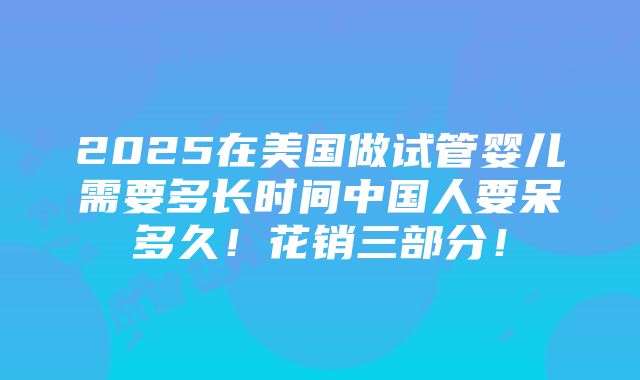 2025在美国做试管婴儿需要多长时间中国人要呆多久！花销三部分！