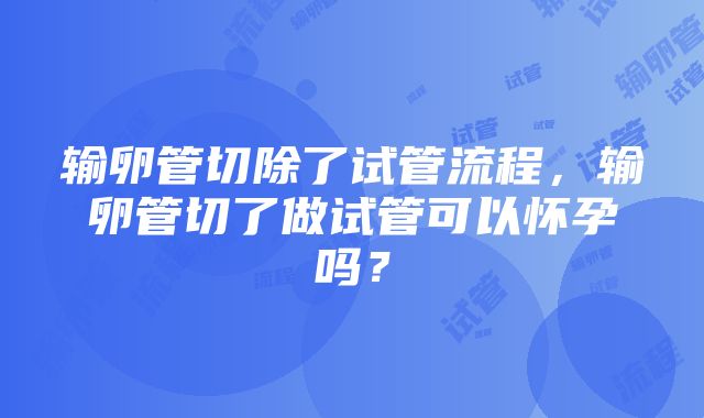 输卵管切除了试管流程，输卵管切了做试管可以怀孕吗？