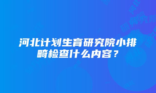 河北计划生育研究院小排畸检查什么内容？