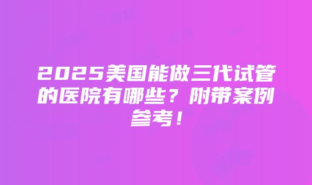 2025美国能做三代试管的医院有哪些？附带案例参考！