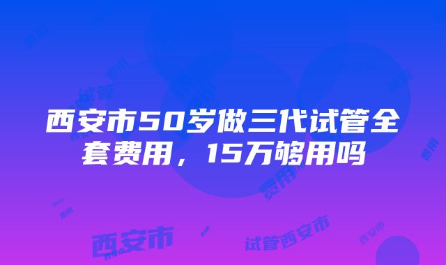 西安市50岁做三代试管全套费用，15万够用吗