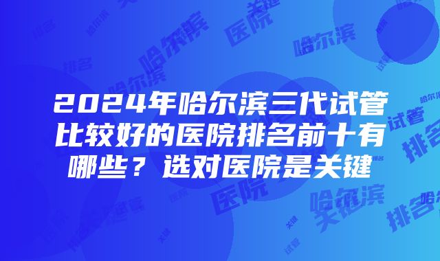 2024年哈尔滨三代试管比较好的医院排名前十有哪些？选对医院是关键