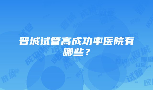 晋城试管高成功率医院有哪些？