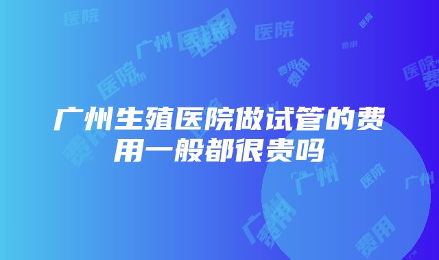 广州生殖医院做试管的费用一般都很贵吗