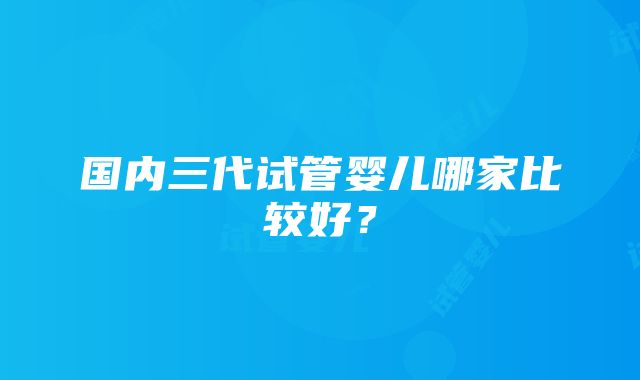 国内三代试管婴儿哪家比较好？