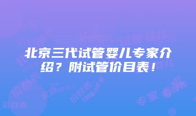 北京三代试管婴儿专家介绍？附试管价目表！