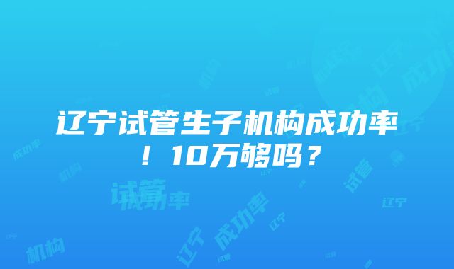 辽宁试管生子机构成功率！10万够吗？