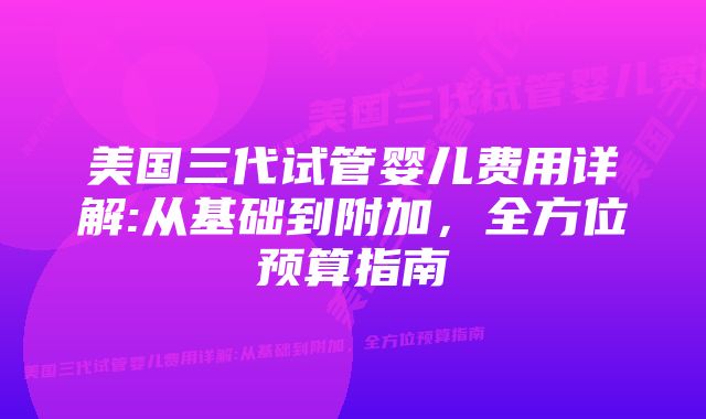 美国三代试管婴儿费用详解:从基础到附加，全方位预算指南