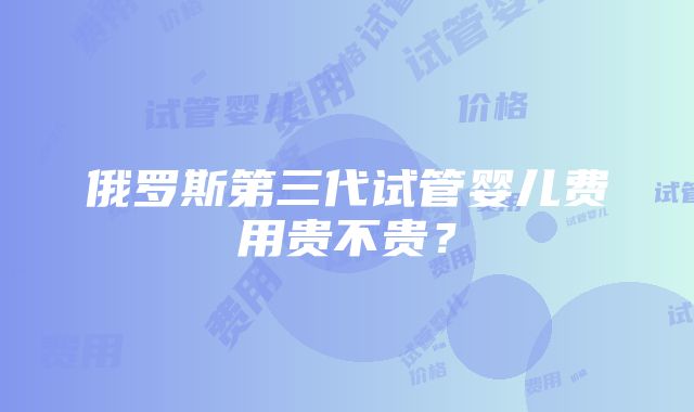 俄罗斯第三代试管婴儿费用贵不贵？