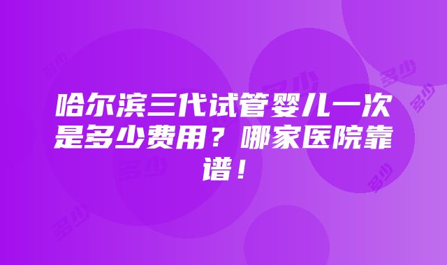 哈尔滨三代试管婴儿一次是多少费用？哪家医院靠谱！