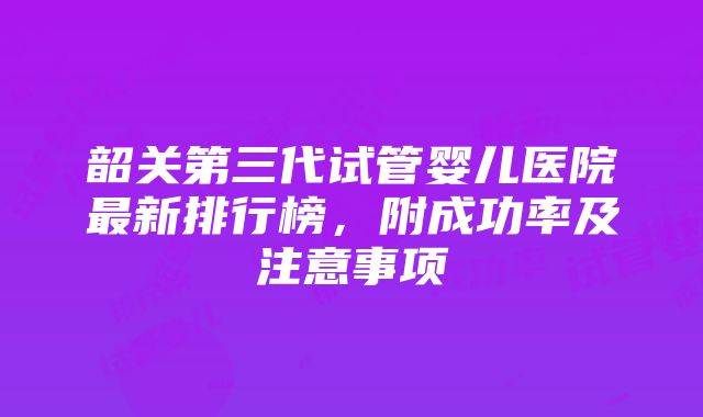 韶关第三代试管婴儿医院最新排行榜，附成功率及注意事项