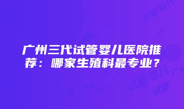 广州三代试管婴儿医院推荐：哪家生殖科最专业？