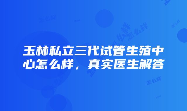 玉林私立三代试管生殖中心怎么样，真实医生解答