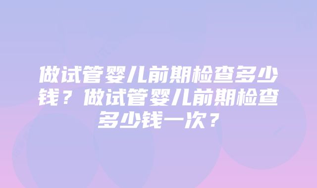 做试管婴儿前期检查多少钱？做试管婴儿前期检查多少钱一次？