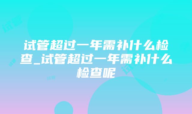 试管超过一年需补什么检查_试管超过一年需补什么检查呢