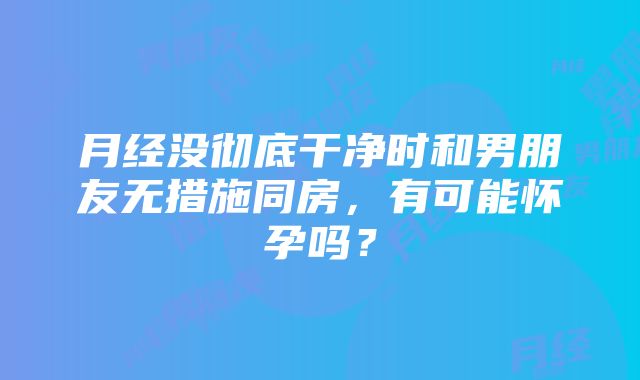 月经没彻底干净时和男朋友无措施同房，有可能怀孕吗？