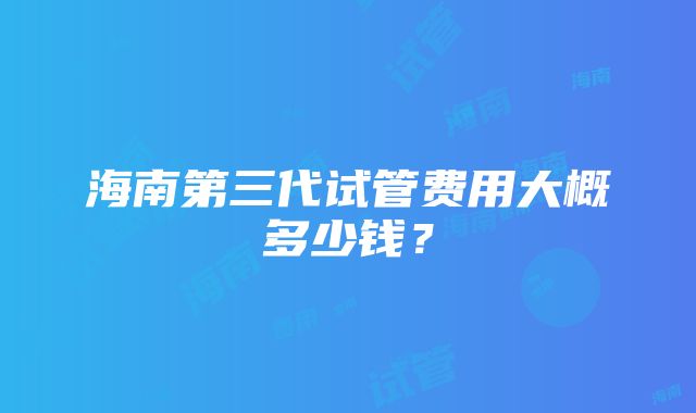 海南第三代试管费用大概多少钱？