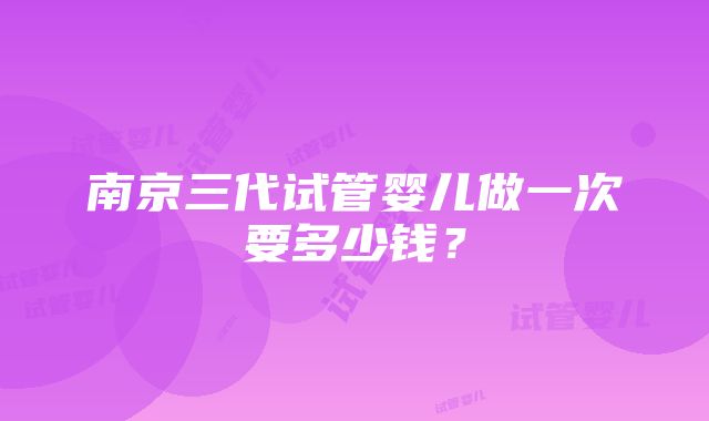 南京三代试管婴儿做一次要多少钱？