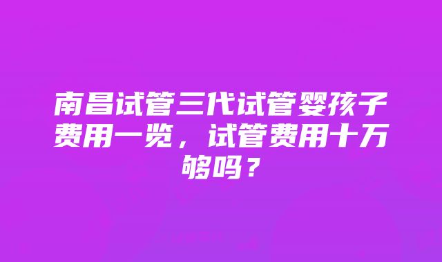 南昌试管三代试管婴孩子费用一览，试管费用十万够吗？