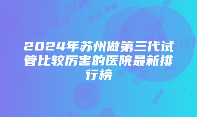 2024年苏州做第三代试管比较厉害的医院最新排行榜