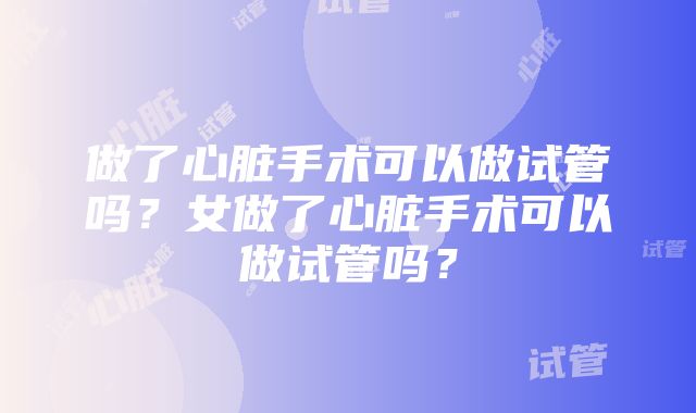 做了心脏手术可以做试管吗？女做了心脏手术可以做试管吗？