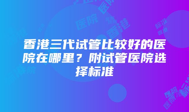 香港三代试管比较好的医院在哪里？附试管医院选择标准