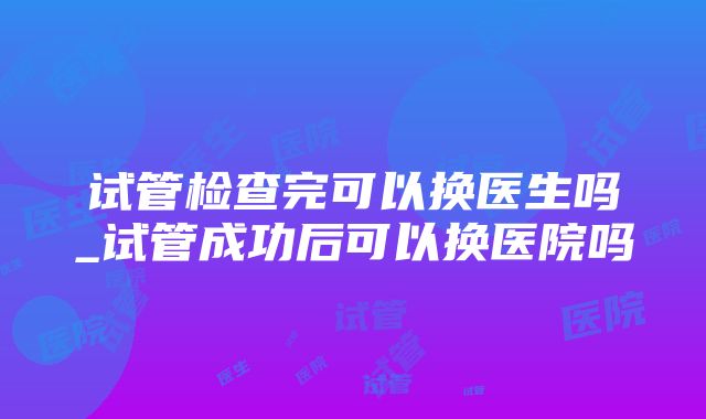 试管检查完可以换医生吗_试管成功后可以换医院吗