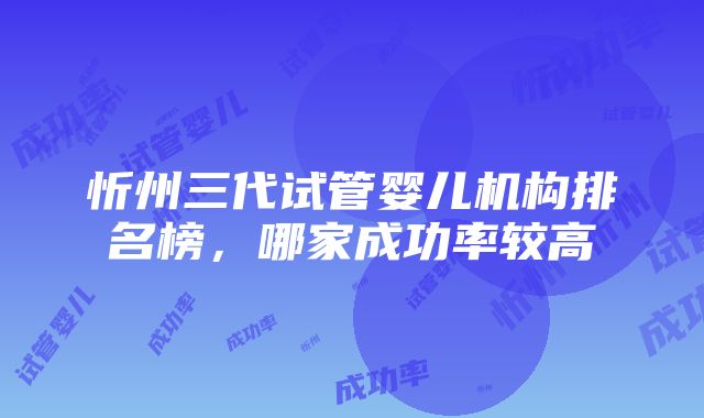 忻州三代试管婴儿机构排名榜，哪家成功率较高