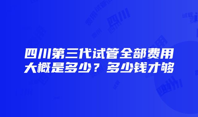 四川第三代试管全部费用大概是多少？多少钱才够