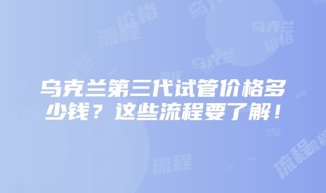 乌克兰第三代试管价格多少钱？这些流程要了解！