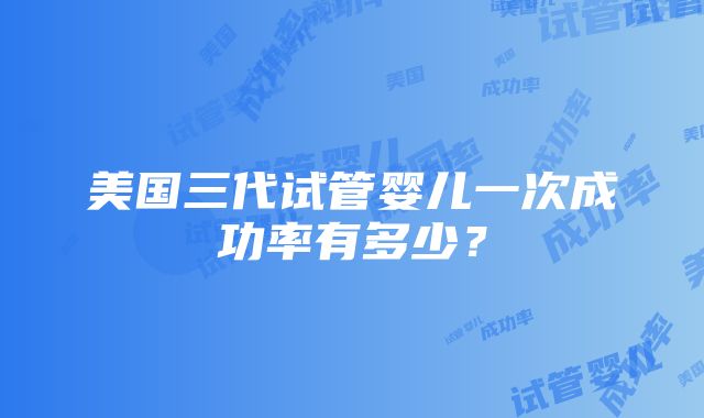 美国三代试管婴儿一次成功率有多少？