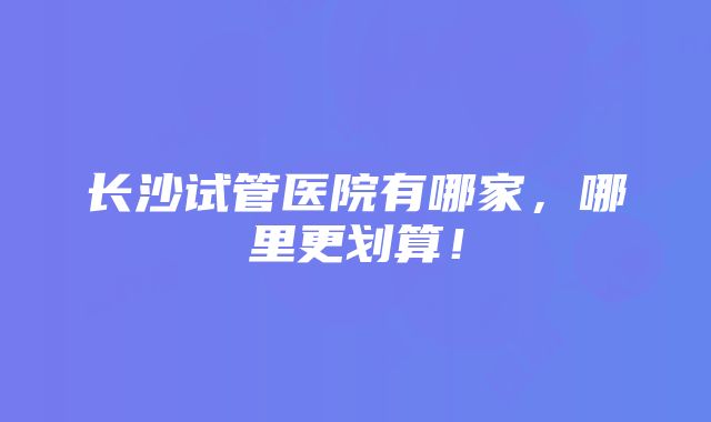 长沙试管医院有哪家，哪里更划算！