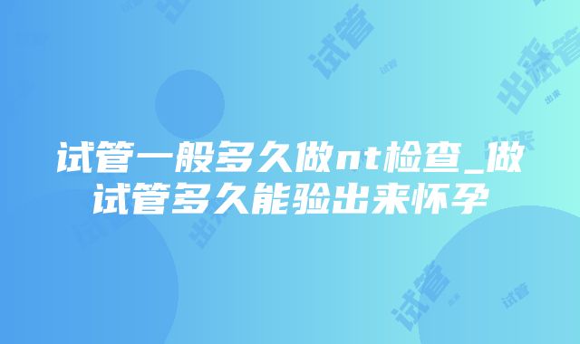 试管一般多久做nt检查_做试管多久能验出来怀孕