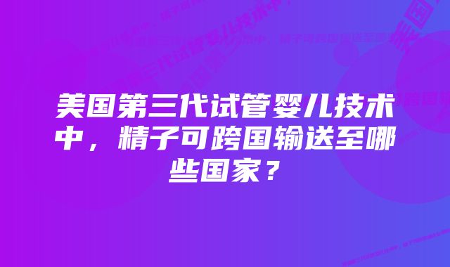 美国第三代试管婴儿技术中，精子可跨国输送至哪些国家？