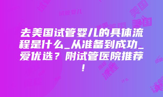 去美国试管婴儿的具体流程是什么_从准备到成功_爱优选？附试管医院推荐！