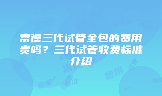 常德三代试管全包的费用贵吗？三代试管收费标准介绍