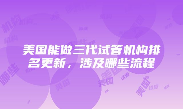 美国能做三代试管机构排名更新，涉及哪些流程