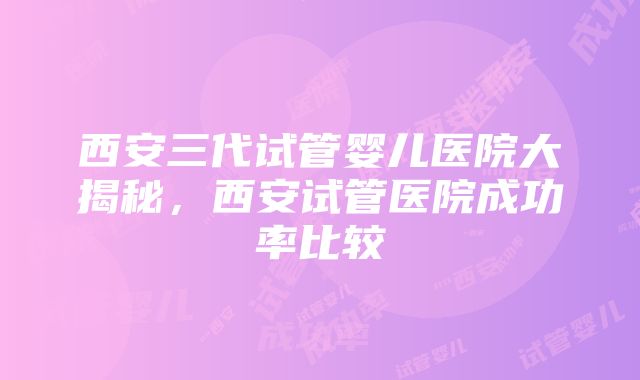 西安三代试管婴儿医院大揭秘，西安试管医院成功率比较