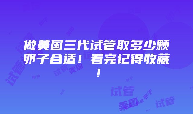 做美国三代试管取多少颗卵子合适！看完记得收藏！