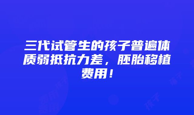 三代试管生的孩子普遍体质弱抵抗力差，胚胎移植费用！