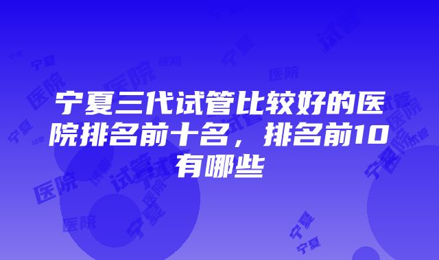 宁夏三代试管比较好的医院排名前十名，排名前10有哪些